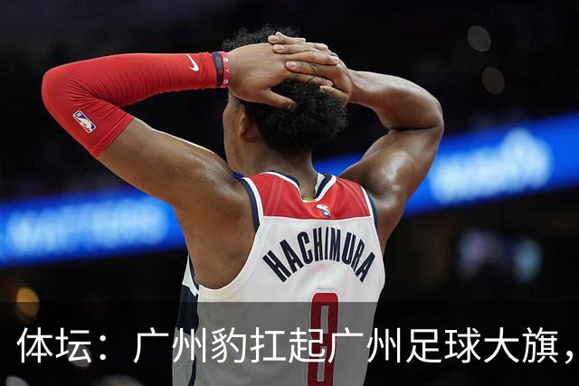 体坛：广州豹扛起广州足球大旗，未来要面对的困难必然不会少