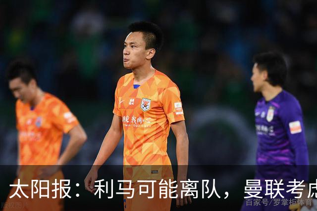 太阳报：利马可能离队，曼联考虑激活续约条款后出售