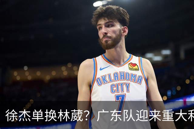 徐杰单换林葳？广东队迎来重大利好，保底能进总决赛了！