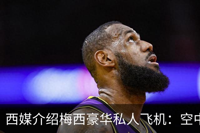 西媒介绍梅西豪华私人飞机：空中宫殿，可载19人，配备俱乐部区