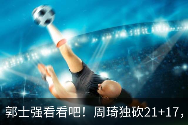 郭士强看看吧！周琦独砍21+17，世预赛带上他，中国男篮才有底气